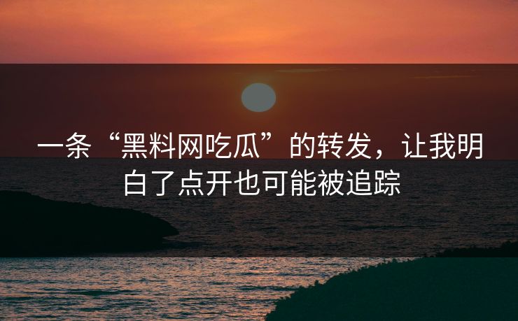 一条“黑料网吃瓜”的转发，让我明白了点开也可能被追踪