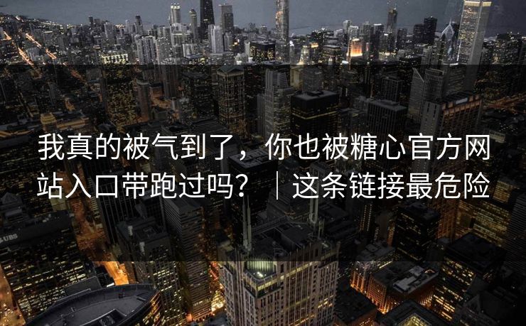 我真的被气到了，你也被糖心官方网站入口带跑过吗？｜这条链接最危险