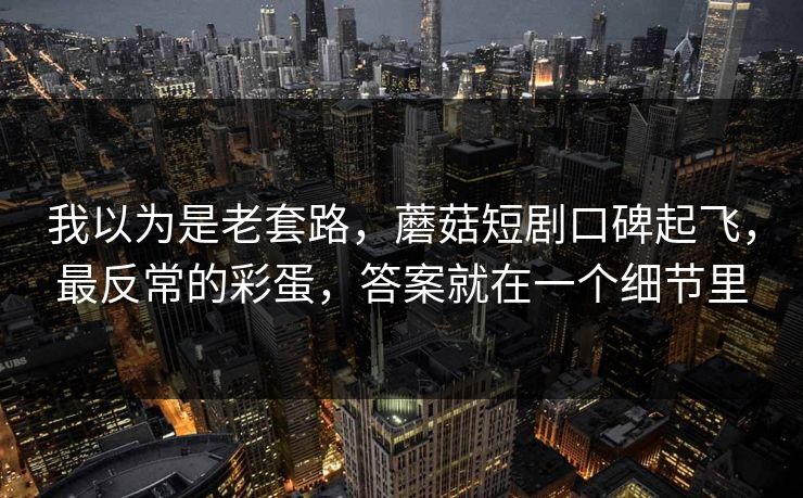 我以为是老套路，蘑菇短剧口碑起飞，最反常的彩蛋，答案就在一个细节里