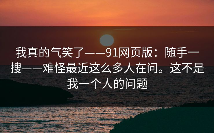 我真的气笑了——91网页版：随手一搜——难怪最近这么多人在问。这不是我一个人的问题