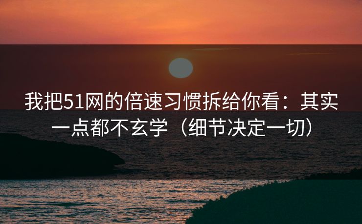 我把51网的倍速习惯拆给你看：其实一点都不玄学（细节决定一切）