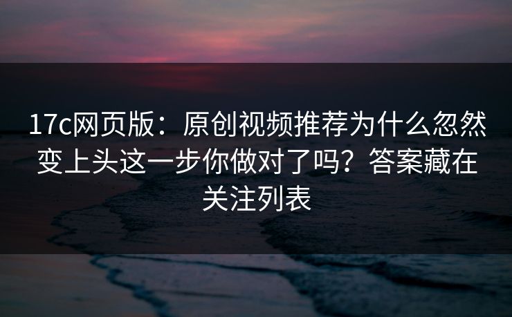 17c网页版：原创视频推荐为什么忽然变上头这一步你做对了吗？答案藏在关注列表