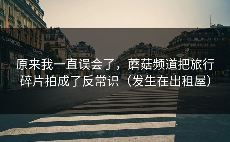 原来我一直误会了，蘑菇频道把旅行碎片拍成了反常识（发生在出租屋）