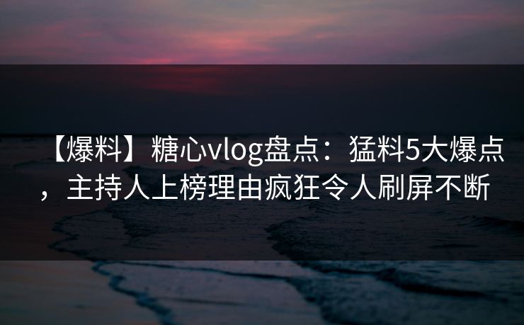 【爆料】糖心vlog盘点：猛料5大爆点，主持人上榜理由疯狂令人刷屏不断