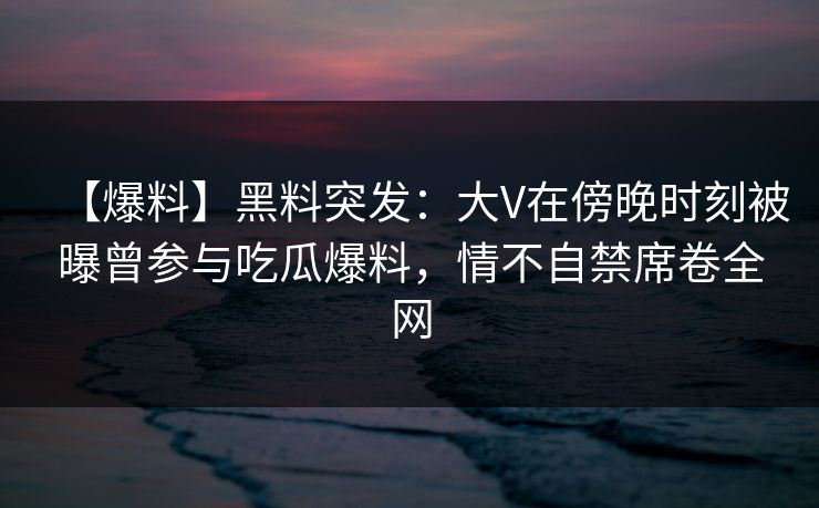 【爆料】黑料突发:大V在傍晚时刻被曝曾参与吃瓜爆料,情不自禁席卷全网 【爆料】黑料突发:大V在傍晚时刻被曝曾参与吃瓜爆料,情不自禁席卷全网