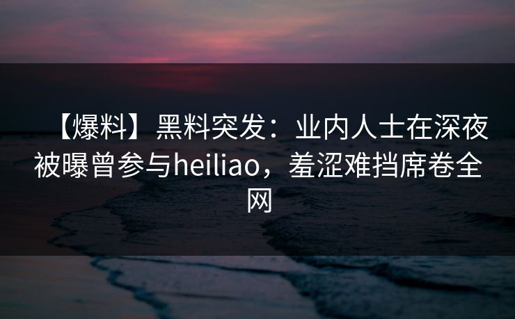 【爆料】黑料突发：业内人士在深夜被曝曾参与heiliao，羞涩难挡席卷全网