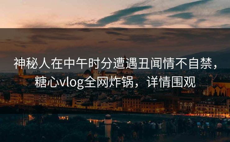 神秘人在中午时分遭遇丑闻情不自禁，糖心vlog全网炸锅，详情围观