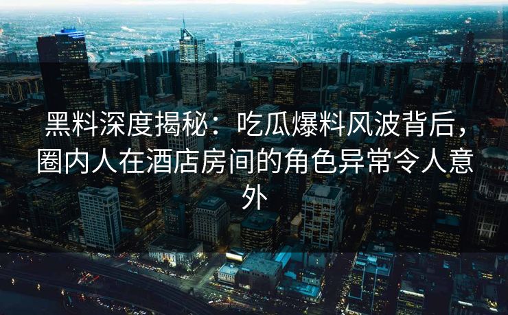 黑料深度揭秘:吃瓜爆料风波背后,圈内人在酒店房间的角色异常令人意外 黑料深度揭秘:吃瓜爆料风波背后,圈内人在酒店房间的角色异常令人意外