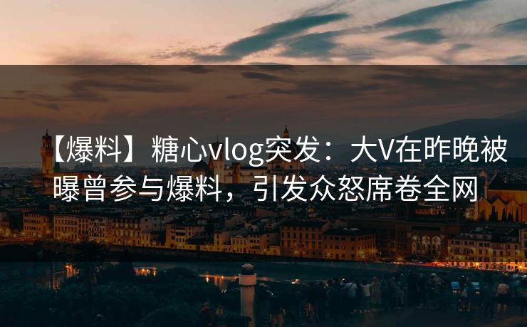 【爆料】糖心vlog突发:大V在昨晚被曝曾参与爆料,引发众怒席卷全网 【爆料】糖心vlog突发:大V在昨晚被曝曾参与爆料,引发众怒席卷全网