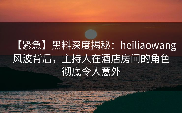 【紧急】黑料深度揭秘:heiliaowang风波背后,主持人在酒店房间的角色彻底令人意外 【紧急】黑料深度揭秘:heiliaowang风波背后,主持人在酒店房间的角色彻底令人意外