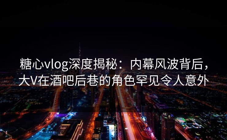 糖心vlog深度揭秘：内幕风波背后，大V在酒吧后巷的角色罕见令人意外