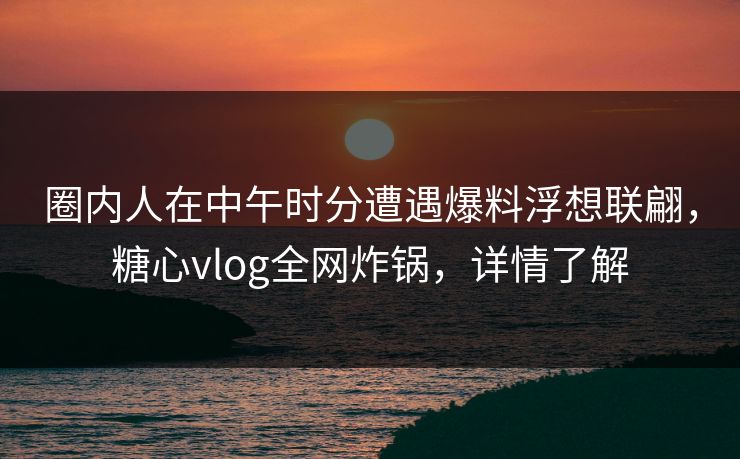 圈内人在中午时分遭遇爆料浮想联翩，糖心vlog全网炸锅，详情了解