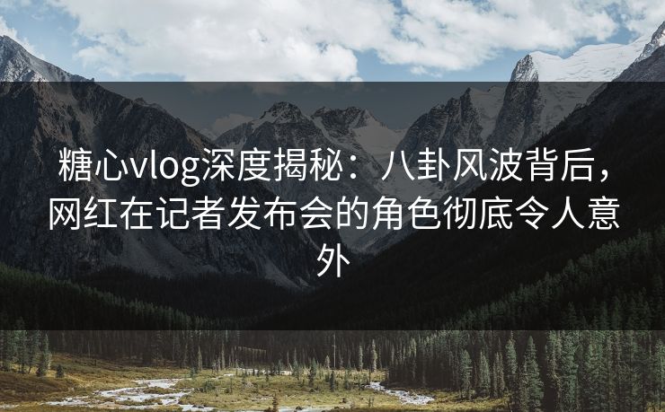 糖心vlog深度揭秘:八卦风波背后,网红在记者发布会的角色彻底令人意外 糖心vlog深度揭秘:八卦风波背后,网红在记者发布会的角色彻底令人意外