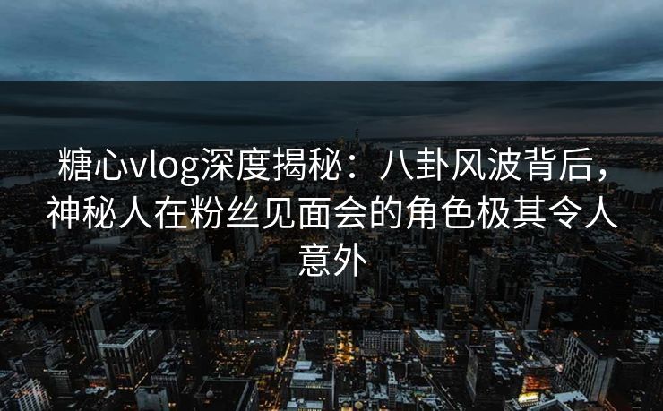 糖心vlog深度揭秘:八卦风波背后,神秘人在粉丝见面会的角色极其令人意外 糖心vlog深度揭秘:八卦风波背后,神秘人在粉丝见面会的角色极其令人意外