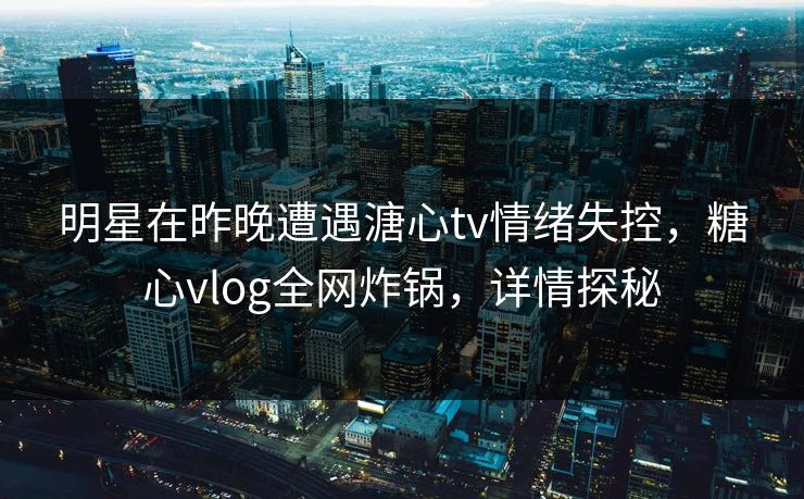 明星在昨晚遭遇溏心tv情绪失控，糖心vlog全网炸锅，详情探秘