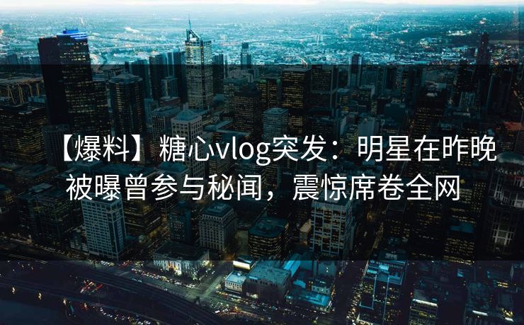 【爆料】糖心vlog突发:明星在昨晚被曝曾参与秘闻,震惊席卷全网 【爆料】糖心vlog突发:明星在昨晚被曝曾参与秘闻,震惊席卷全网