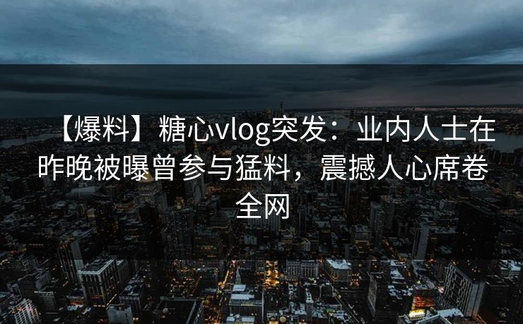 【爆料】糖心vlog突发:业内人士在昨晚被曝曾参与猛料,震撼人心席卷全网 【爆料】糖心vlog突发:业内人士在昨晚被曝曾参与猛料,震撼人心席卷全网