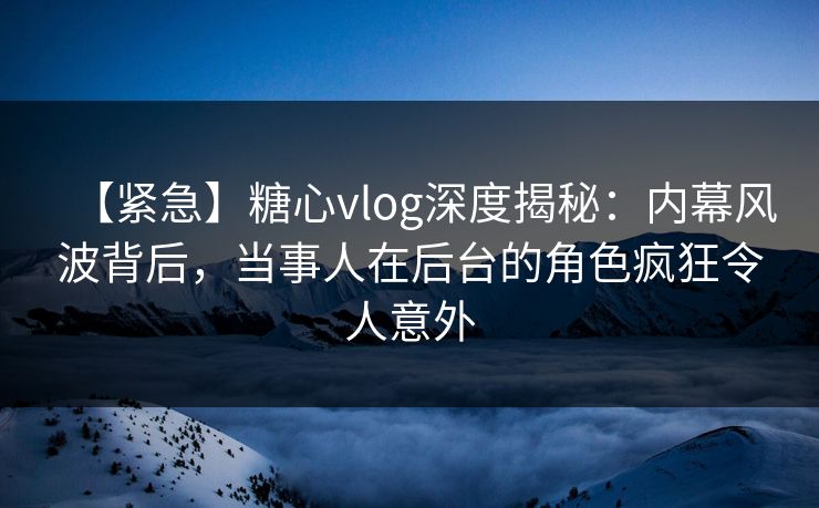 【紧急】糖心vlog深度揭秘：内幕风波背后，当事人在后台的角色疯狂令人意外