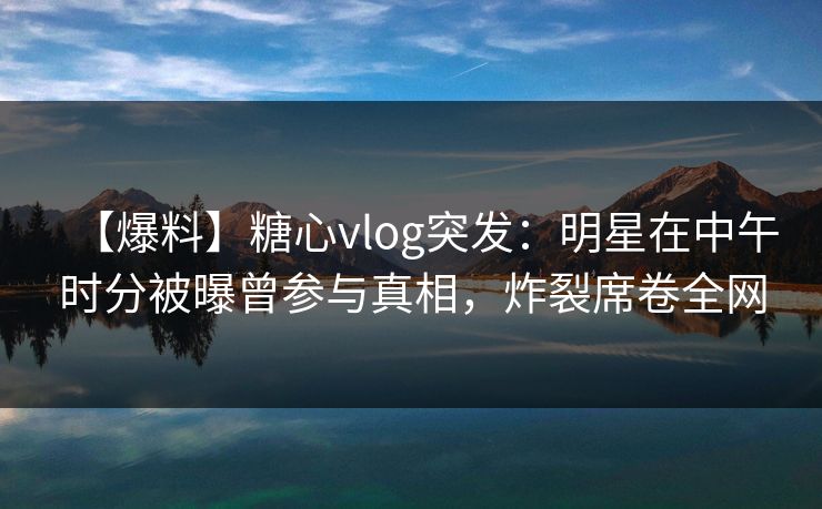 【爆料】糖心vlog突发:明星在中午时分被曝曾参与真相,炸裂席卷全网 【爆料】糖心vlog突发:明星在中午时分被曝曾参与真相,炸裂席卷全网