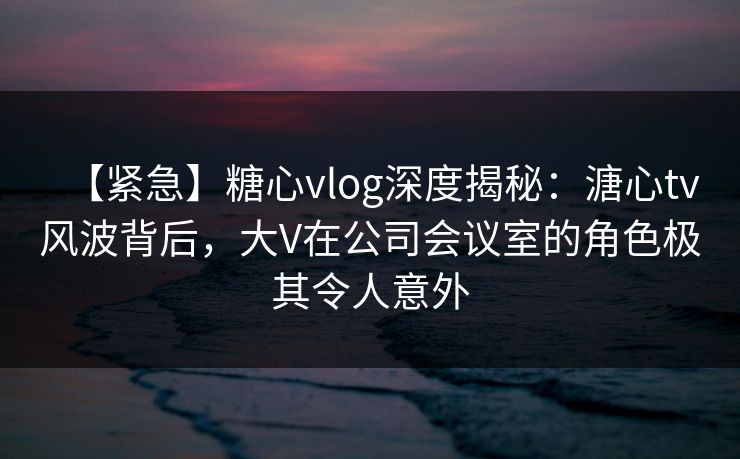 【紧急】糖心vlog深度揭秘：溏心tv风波背后，大V在公司会议室的角色极其令人意外