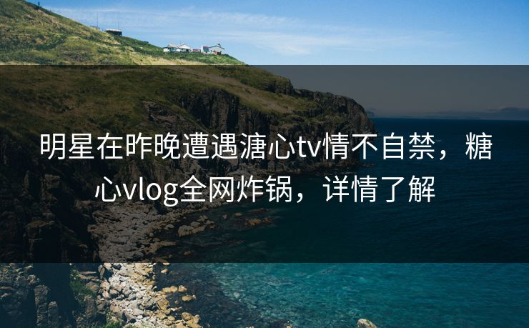 明星在昨晚遭遇溏心tv情不自禁,糖心vlog全网炸锅,详情了解 明星在昨晚遭遇溏心tv情不自禁,糖心vlog全网炸锅,详情了解