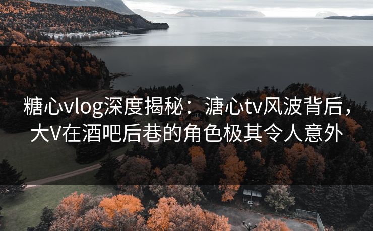 糖心vlog深度揭秘：溏心tv风波背后，大V在酒吧后巷的角色极其令人意外