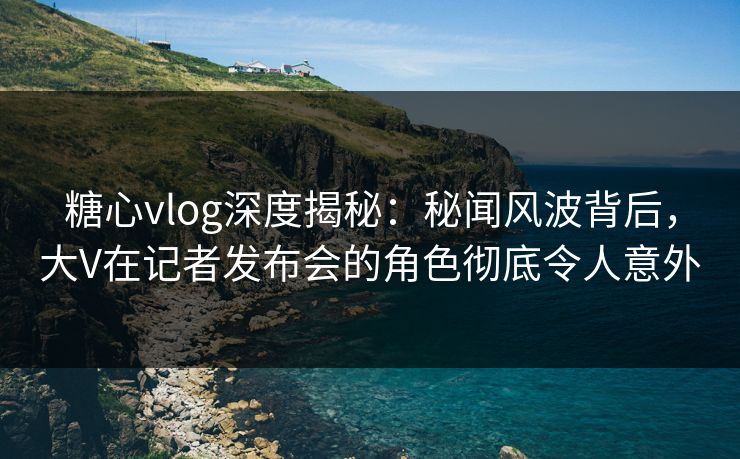 糖心vlog深度揭秘:秘闻风波背后,大V在记者发布会的角色彻底令人意外 糖心vlog深度揭秘:秘闻风波背后,大V在记者发布会的角色彻底令人意外