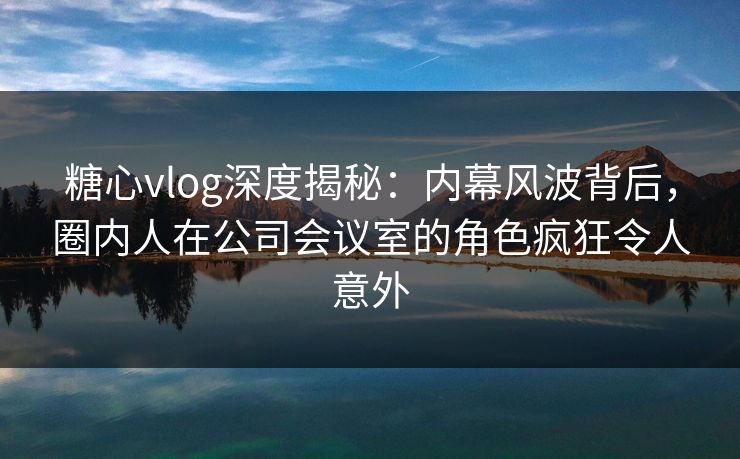 糖心vlog深度揭秘:内幕风波背后,圈内人在公司会议室的角色疯狂令人意外 糖心vlog深度揭秘:内幕风波背后,圈内人在公司会议室的角色疯狂令人意外