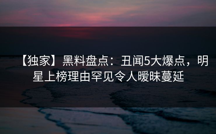 【独家】黑料盘点:丑闻5大爆点,明星上榜理由罕见令人暧昧蔓延 【独家】黑料盘点:丑闻5大爆点,明星上榜理由罕见令人暧昧蔓延