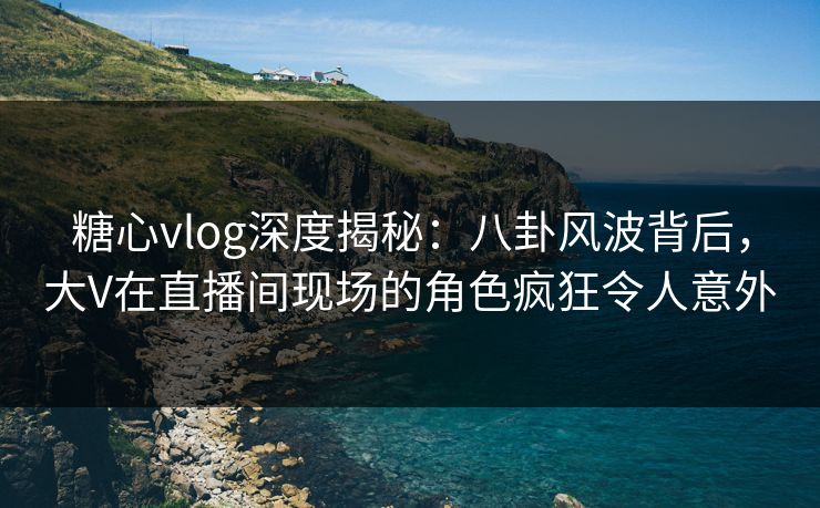 糖心vlog深度揭秘：八卦风波背后，大V在直播间现场的角色疯狂令人意外