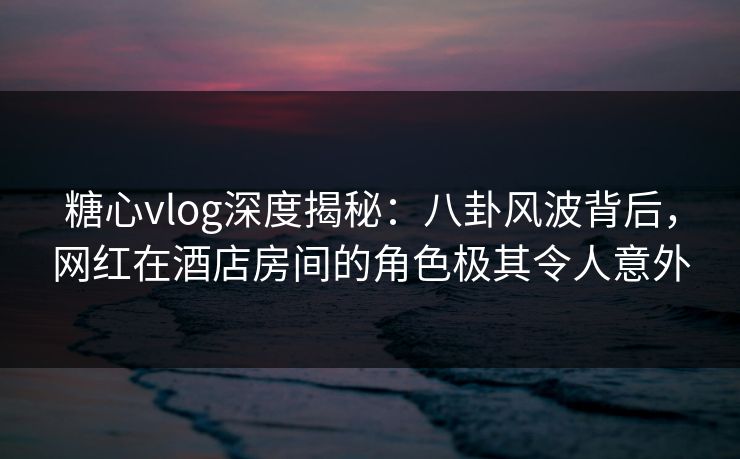 糖心vlog深度揭秘:八卦风波背后,网红在酒店房间的角色极其令人意外 糖心vlog深度揭秘:八卦风波背后,网红在酒店房间的角色极其令人意外
