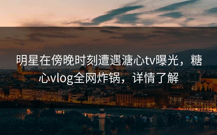 明星在傍晚时刻遭遇溏心tv曝光,糖心vlog全网炸锅,详情了解 明星在傍晚时刻遭遇溏心tv曝光,糖心vlog全网炸锅,详情了解