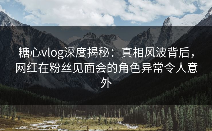 糖心vlog深度揭秘:真相风波背后,网红在粉丝见面会的角色异常令人意外 糖心vlog深度揭秘:真相风波背后,网红在粉丝见面会的角色异常令人意外