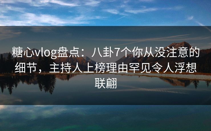 糖心vlog盘点:八卦7个你从没注意的细节,主持人上榜理由罕见令人浮想联翩 糖心vlog盘点:八卦7个你从没注意的细节,主持人上榜理由罕见令人浮想联翩