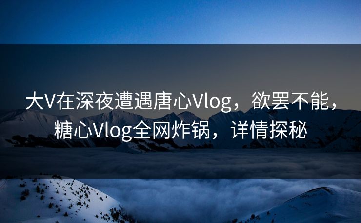 大V在深夜遭遇唐心Vlog,欲罢不能,糖心Vlog全网炸锅,详情探秘 大V在深夜遭遇唐心Vlog,欲罢不能,糖心Vlog全网炸锅,详情探秘