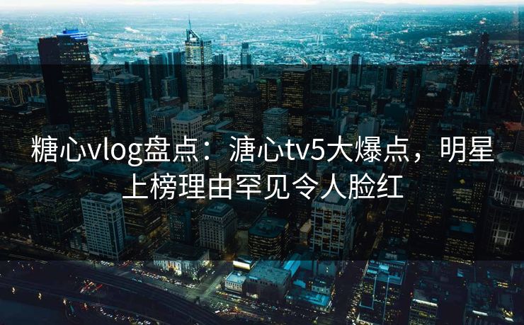 糖心vlog盘点:溏心tv5大爆点,明星上榜理由罕见令人脸红 糖心vlog盘点:溏心tv5大爆点,明星上榜理由罕见令人脸红
