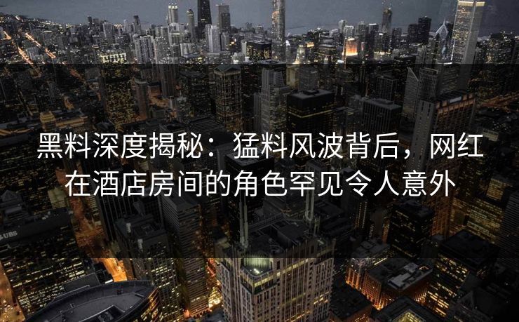 黑料深度揭秘：猛料风波背后，网红在酒店房间的角色罕见令人意外