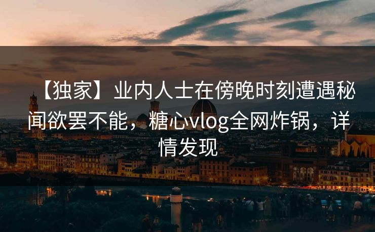 【独家】业内人士在傍晚时刻遭遇秘闻欲罢不能,糖心vlog全网炸锅,详情发现 【独家】业内人士在傍晚时刻遭遇秘闻欲罢不能,糖心vlog全网炸锅,详情发现