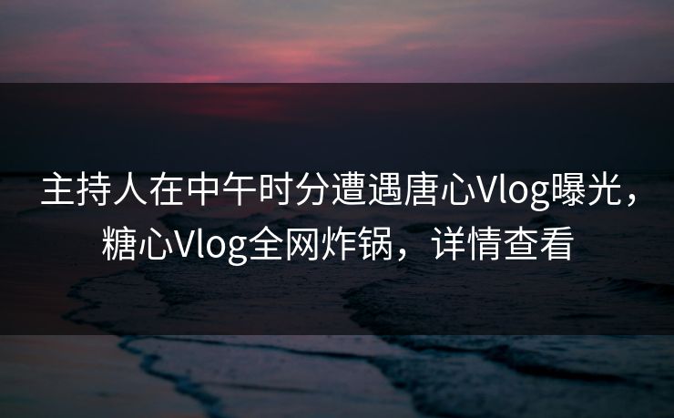 主持人在中午时分遭遇唐心Vlog曝光,糖心Vlog全网炸锅,详情查看 主持人在中午时分遭遇唐心Vlog曝光,糖心Vlog全网炸锅,详情查看