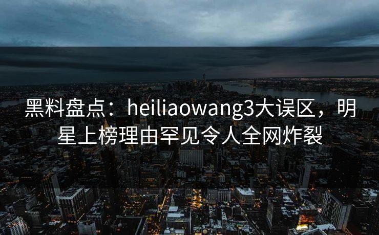 黑料盘点:heiliaowang3大误区,明星上榜理由罕见令人全网炸裂 黑料盘点:heiliaowang3大误区,明星上榜理由罕见令人全网炸裂