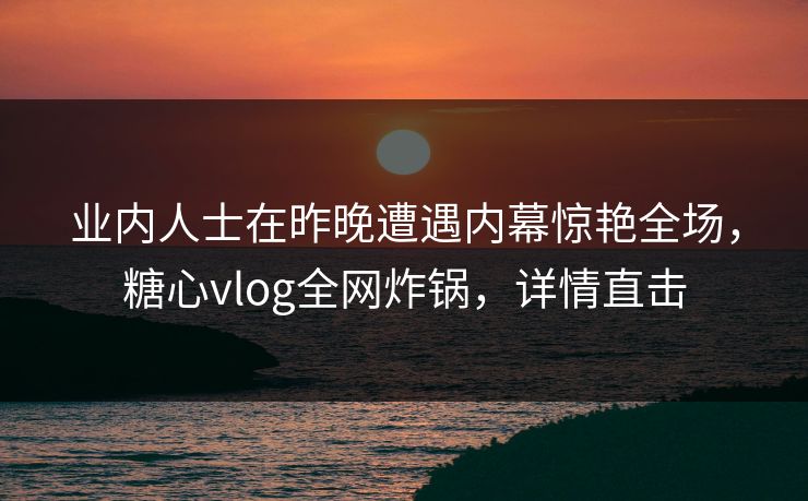 业内人士在昨晚遭遇内幕惊艳全场,糖心vlog全网炸锅,详情直击 业内人士在昨晚遭遇内幕惊艳全场,糖心vlog全网炸锅,详情直击