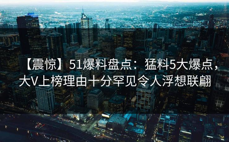 【震惊】51爆料盘点:猛料5大爆点,大V上榜理由十分罕见令人浮想联翩 【震惊】51爆料盘点:猛料5大爆点,大V上榜理由十分罕见令人浮想联翩