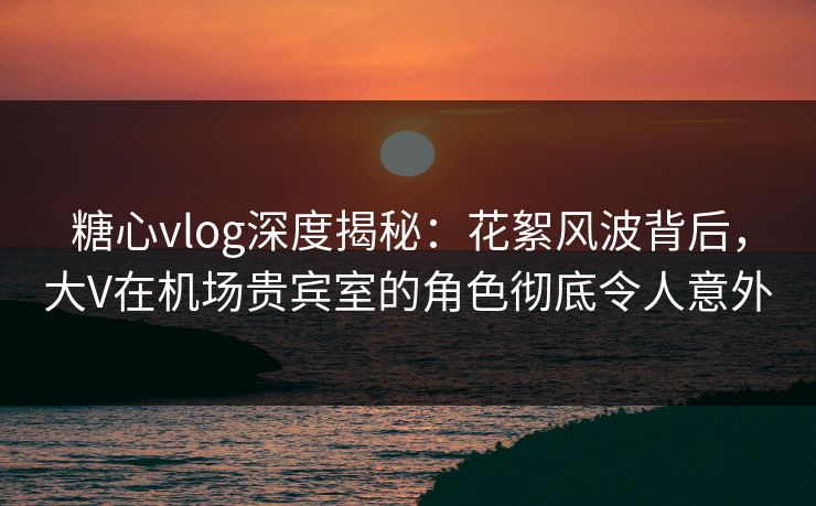 糖心vlog深度揭秘：花絮风波背后，大V在机场贵宾室的角色彻底令人意外