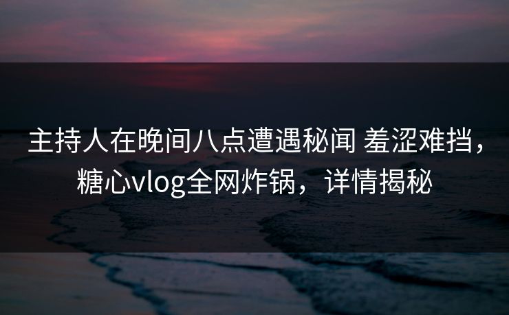 主持人在晚间八点遭遇秘闻 羞涩难挡,糖心vlog全网炸锅,详情揭秘 主持人在晚间八点遭遇秘闻 羞涩难挡,糖心vlog全网炸锅,详情揭秘