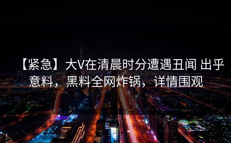 【紧急】大V在清晨时分遭遇丑闻 出乎意料,黑料全网炸锅,详情围观 【紧急】大V在清晨时分遭遇丑闻 出乎意料,黑料全网炸锅,详情围观