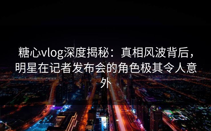 糖心vlog深度揭秘:真相风波背后,明星在记者发布会的角色极其令人意外 糖心vlog深度揭秘:真相风波背后,明星在记者发布会的角色极其令人意外