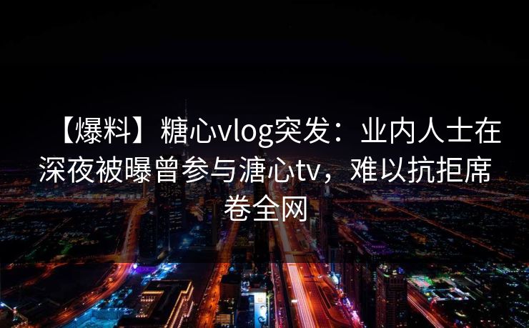 【爆料】糖心vlog突发:业内人士在深夜被曝曾参与溏心tv,难以抗拒席卷全网 【爆料】糖心vlog突发:业内人士在深夜被曝曾参与溏心tv,难以抗拒席卷全网