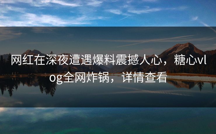 网红在深夜遭遇爆料震撼人心,糖心vlog全网炸锅,详情查看 网红在深夜遭遇爆料震撼人心,糖心vlog全网炸锅,详情查看