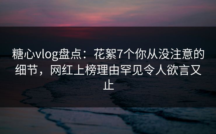 糖心vlog盘点:花絮7个你从没注意的细节,网红上榜理由罕见令人欲言又止 糖心vlog盘点:花絮7个你从没注意的细节,网红上榜理由罕见令人欲言又止