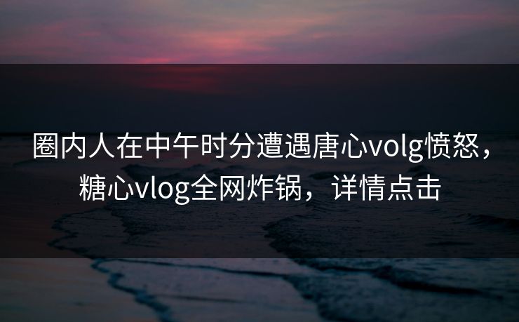 圈内人在中午时分遭遇唐心volg愤怒,糖心vlog全网炸锅,详情点击 圈内人在中午时分遭遇唐心volg愤怒,糖心vlog全网炸锅,详情点击